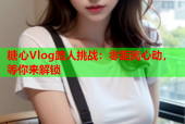 糖心Vlog路人挑战：零距离心动，等你来解锁