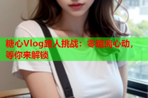 糖心Vlog路人挑战：零距离心动，等你来解锁