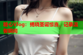 糖心Vlog：揭晓圣诞惊喜，记录温馨瞬间