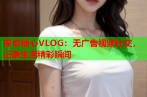 探索糖心VLOG：无广告视频社交，记录生活精彩瞬间