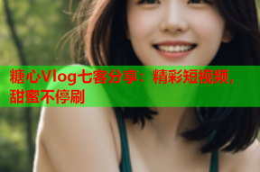 糖心Vlog七客分享：精彩短视频，甜蜜不停刷