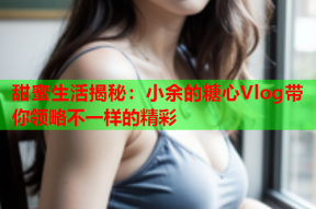 甜蜜生活揭秘：小余的糖心Vlog带你领略不一样的精彩