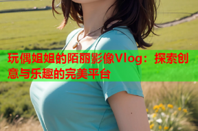 玩偶姐姐的陌丽影像Vlog：探索创意与乐趣的完美平台