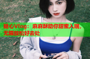 糖心Vlog：麻麻酥助你甜蜜入眠，无限放松好去处