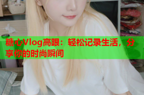 糖心Vlog高跟：轻松记录生活，分享你的时尚瞬间