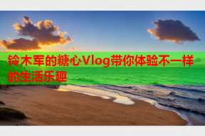 铃木军的糖心Vlog带你体验不一样的生活乐趣