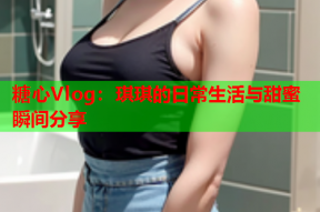 糖心Vlog：琪琪的日常生活与甜蜜瞬间分享