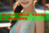 糖心Vlog：甜蜜心动，尽享私密影像，零距离恋爱体验