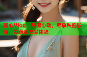 糖心Vlog：甜蜜心动，尽享私密影像，零距离恋爱体验