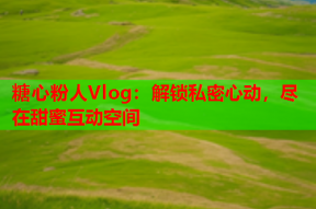 糖心粉人Vlog：解锁私密心动，尽在甜蜜互动空间