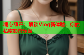 糖心葫芦：解锁Vlog新体验，你的私密影音乐园