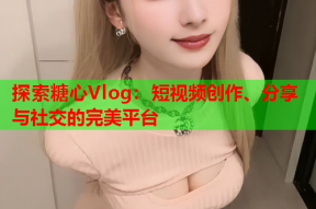 探索糖心Vlog：短视频创作、分享与社交的完美平台