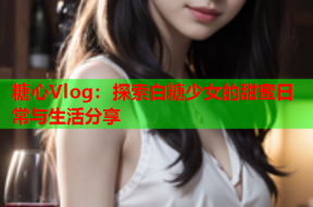 糖心Vlog：探索白糖少女的甜蜜日常与生活分享