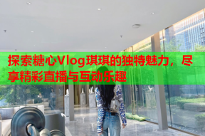 探索糖心Vlog琪琪的独特魅力，尽享精彩直播与互动乐趣