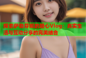 探索萨勒芬妮的糖心Vlog：真实生活与互动分享的完美结合