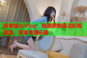 探索糖心Vlog：极速获取高清影视资源，尽享无限乐趣