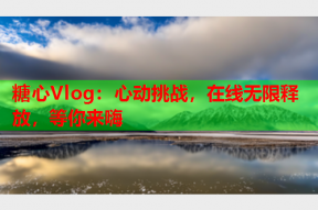 糖心Vlog：心动挑战，在线无限释放，等你来嗨