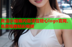 高清小姐姐内容尽在糖心logo官网，免费观看精彩视频