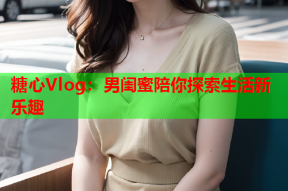 糖心Vlog：男闺蜜陪你探索生活新乐趣