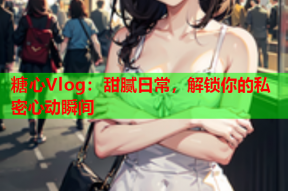 糖心Vlog：甜腻日常，解锁你的私密心动瞬间