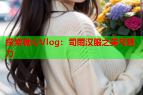 探索糖心Vlog：司雨汉服之美与魅力