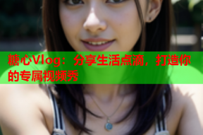 糖心Vlog：分享生活点滴，打造你的专属视频秀