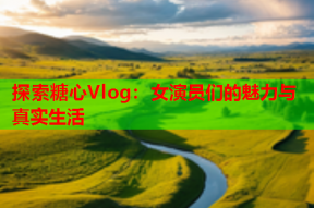 探索糖心Vlog：女演员们的魅力与真实生活