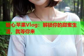 糖心苹果Vlog：解锁你的甜蜜生活，就等你来