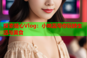 探索糖心Vlog：小姚酱带你玩转生活与美食