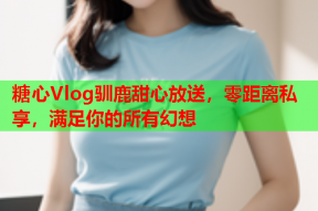 糖心Vlog驯鹿甜心放送，零距离私享，满足你的所有幻想