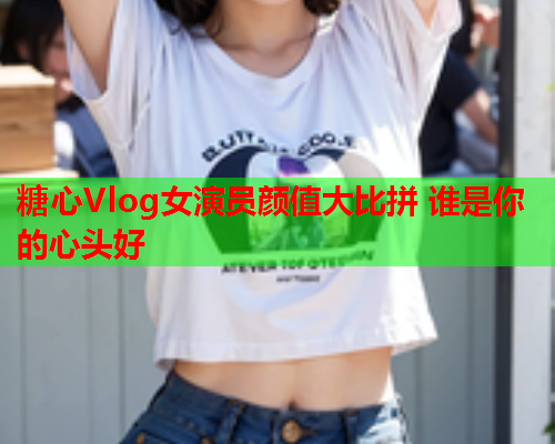 糖心Vlog女演员颜值大比拼 谁是你的心头好  第1张