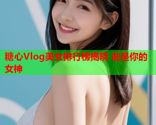 糖心Vlog美女排行榜揭晓 谁是你的女神  第2张