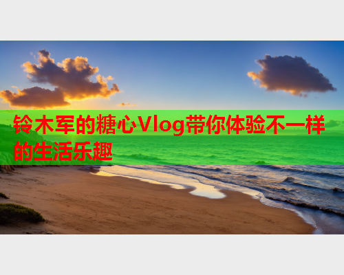 铃木军的糖心Vlog带你体验不一样的生活乐趣  第1张