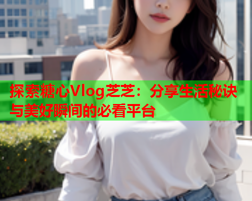 探索糖心Vlog芝芝：分享生活秘诀与美好瞬间的必看平台  第1张