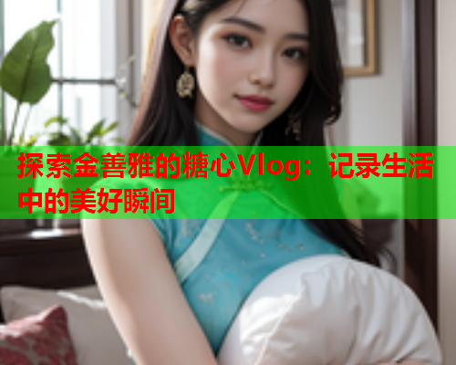 探索金善雅的糖心Vlog：记录生活中的美好瞬间  第1张