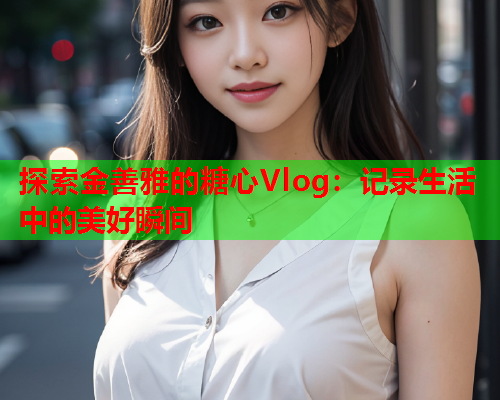 探索金善雅的糖心Vlog：记录生活中的美好瞬间  第2张