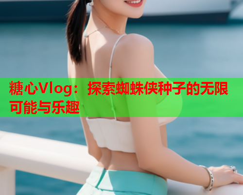 糖心Vlog：探索蜘蛛侠种子的无限可能与乐趣  第2张