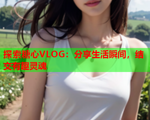 探索糖心VLOG：分享生活瞬间，结交有趣灵魂  第1张