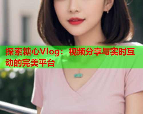 探索糖心Vlog：视频分享与实时互动的完美平台  第2张