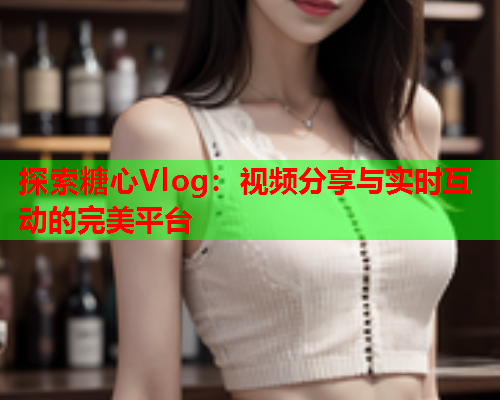 探索糖心Vlog：视频分享与实时互动的完美平台  第1张