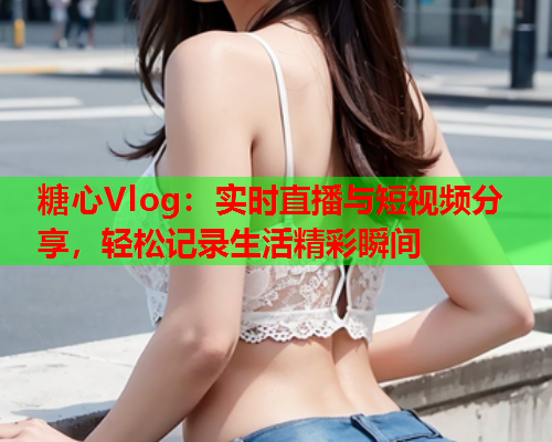 糖心Vlog：实时直播与短视频分享，轻松记录生活精彩瞬间  第2张