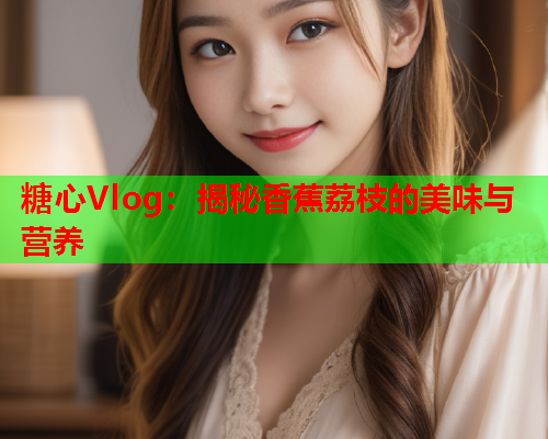 糖心Vlog：揭秘香蕉荔枝的美味与营养  第1张