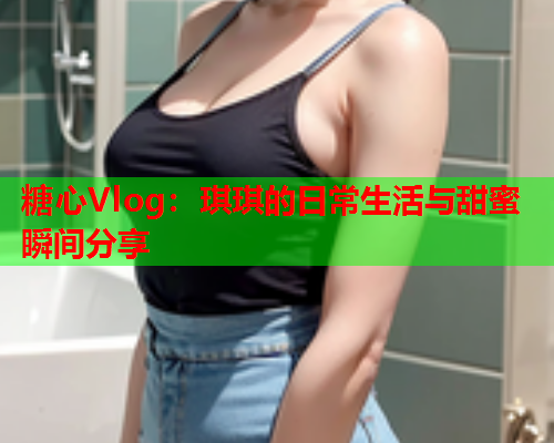 糖心Vlog：琪琪的日常生活与甜蜜瞬间分享  第1张