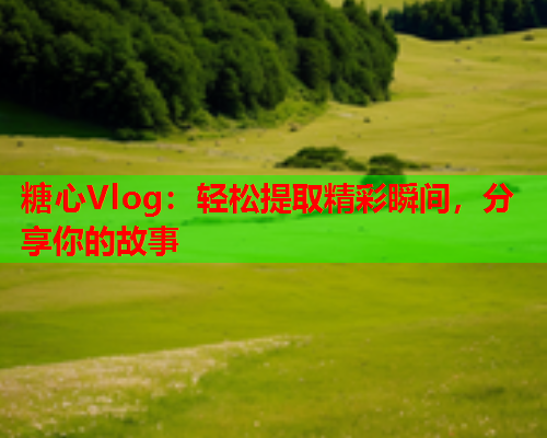 糖心Vlog：轻松提取精彩瞬间，分享你的故事  第2张