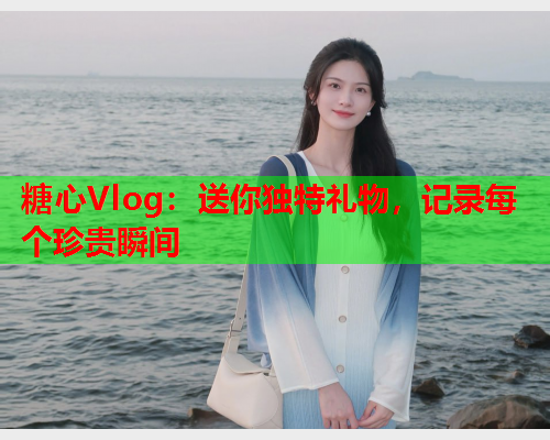 糖心Vlog：送你独特礼物，记录每个珍贵瞬间  第1张