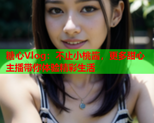 糖心Vlog：不止小桃酱，更多甜心主播带你体验精彩生活  第1张