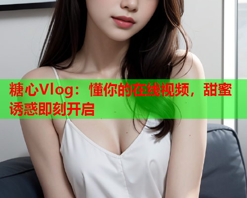 糖心Vlog：懂你的在线视频，甜蜜诱惑即刻开启  第1张