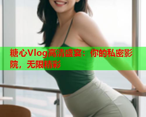 糖心Vlog高清盛宴：你的私密影院，无限精彩  第1张