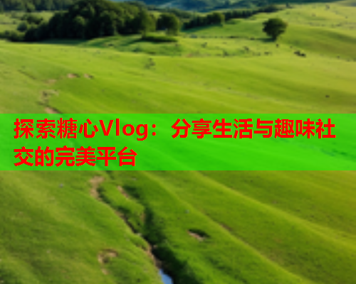 探索糖心Vlog：分享生活与趣味社交的完美平台  第1张