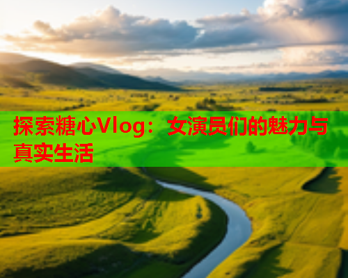 探索糖心Vlog：女演员们的魅力与真实生活  第1张